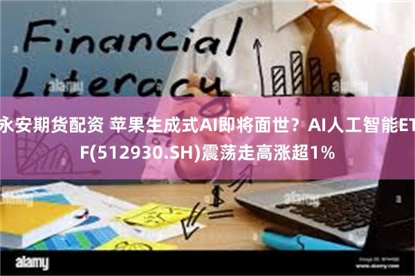 永安期货配资 苹果生成式AI即将面世？AI人工智能ETF(512930.SH)震荡走高涨超1%