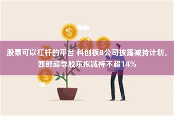 股票可以杠杆的平台 科创板8公司披露减持计划，西部超导股东拟减持不超14%