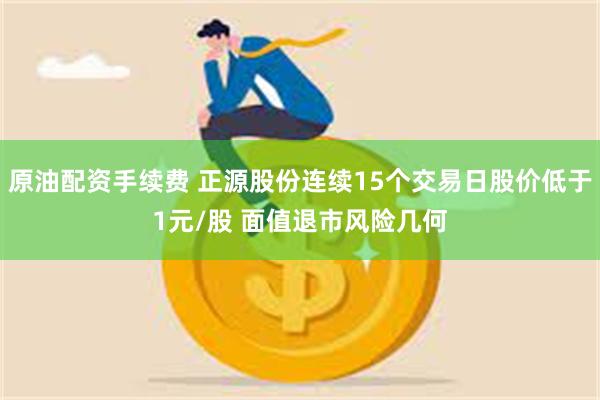 原油配资手续费 正源股份连续15个交易日股价低于1元/股 面值退市风险几何