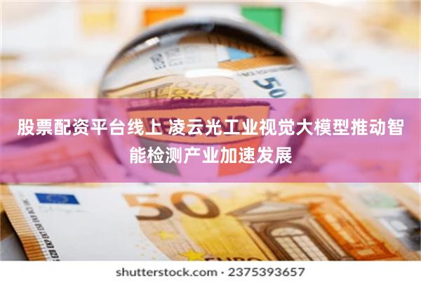 股票配资平台线上 凌云光工业视觉大模型推动智能检测产业加速发展