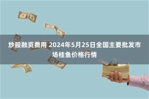 炒股融资费用 2024年5月25日全国主要批发市场桂鱼价格行情