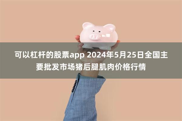 可以杠杆的股票app 2024年5月25日全国主要批发市场猪后腿肌肉价格行情