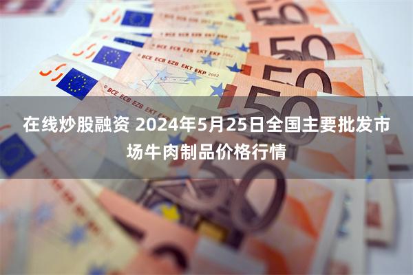 在线炒股融资 2024年5月25日全国主要批发市场牛肉制品价格行情