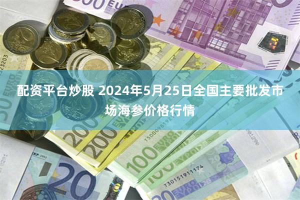 配资平台炒股 2024年5月25日全国主要批发市场海参价格行情