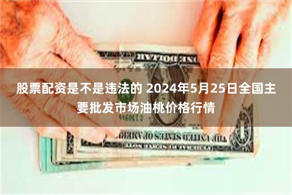 股票配资是不是违法的 2024年5月25日全国主要批发市场油桃价格行情