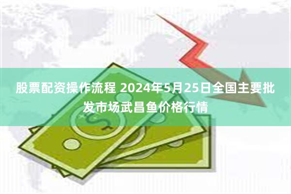 股票配资操作流程 2024年5月25日全国主要批发市场武昌鱼价格行情