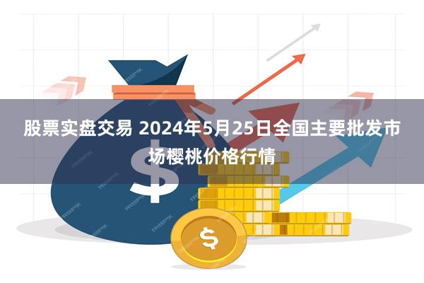 股票实盘交易 2024年5月25日全国主要批发市场樱桃价格行情