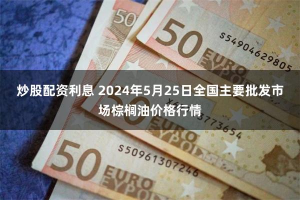 炒股配资利息 2024年5月25日全国主要批发市场棕榈油价格行情