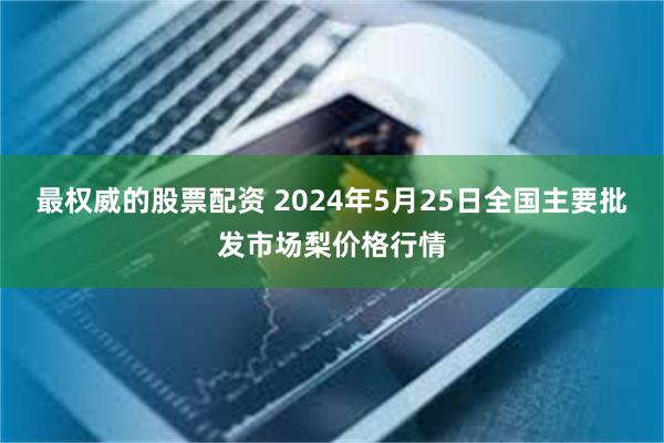 最权威的股票配资 2024年5月25日全国主要批发市场梨价格行情