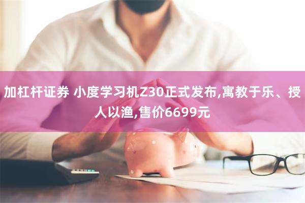 加杠杆证券 小度学习机Z30正式发布,寓教于乐、授人以渔,售价6699元