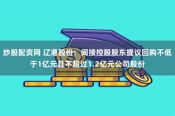 炒股配资网 辽港股份：间接控股股东提议回购不低于1亿元且不超过1.2亿元公司股份