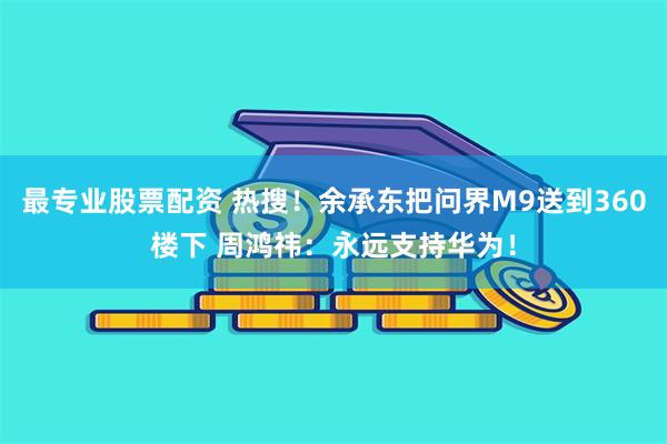 最专业股票配资 热搜！余承东把问界M9送到360楼下 周鸿祎：永远支持华为！