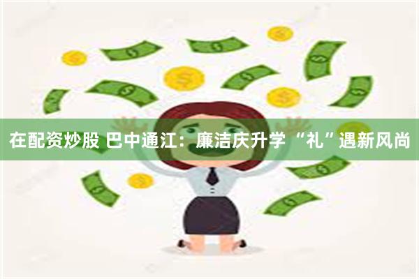 在配资炒股 巴中通江：廉洁庆升学 “礼”遇新风尚