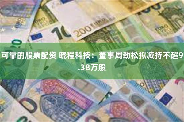 可靠的股票配资 晓程科技：董事周劲松拟减持不超9.38万股