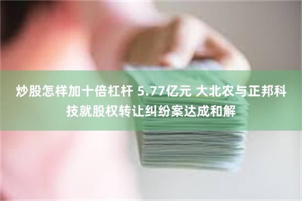 炒股怎样加十倍杠杆 5.77亿元 大北农与正邦科技就股权转让纠纷案达成和解