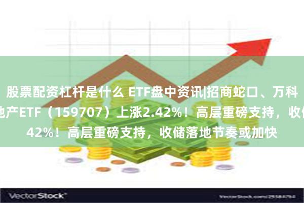 股票配资杠杆是什么 ETF盘中资讯|招商蛇口、万科A双双涨逾3%，地产ETF（159707）上涨2.42%！高层重磅支持，收储落地节奏或加快