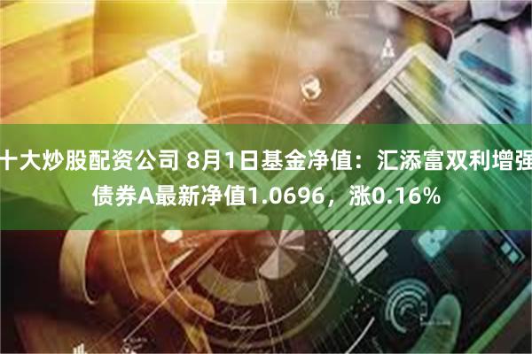 十大炒股配资公司 8月1日基金净值：汇添富双利增强债券A最新净值1.0696，涨0.16%