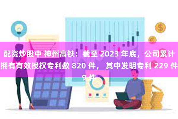 配资炒股中 神州高铁：截至 2023 年底，公司累计拥有有效授权专利数 820 件， 其中发明专利 229 件