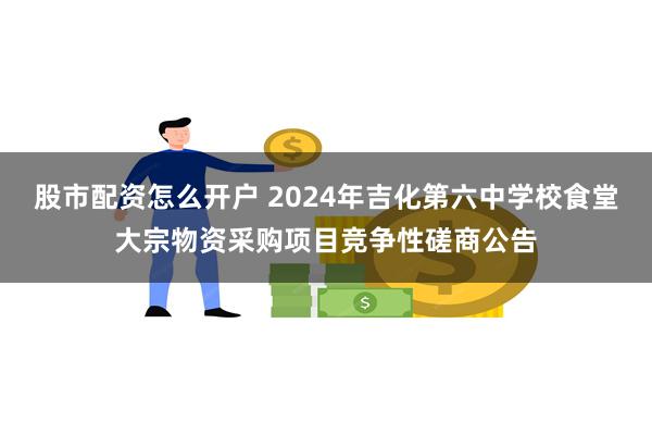 股市配资怎么开户 2024年吉化第六中学校食堂大宗物资采购项目竞争性磋商公告