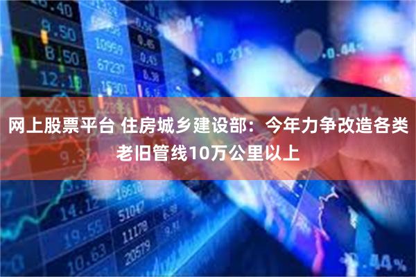 网上股票平台 住房城乡建设部：今年力争改造各类老旧管线10万公里以上