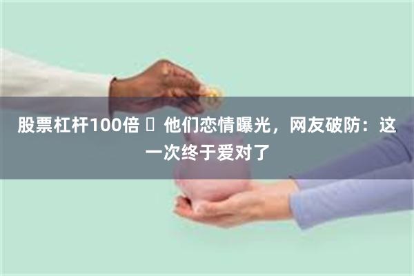 股票杠杆100倍 ​他们恋情曝光，网友破防：这一次终于爱对了