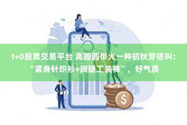 t+0股票交易平台 高圆圆带火一种初秋穿搭叫：“紧身针织衫+阔腿工装裤”，好气质