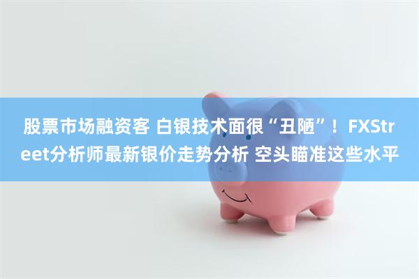 股票市场融资客 白银技术面很“丑陋”！FXStreet分析师最新银价走势分析 空头瞄准这些水平