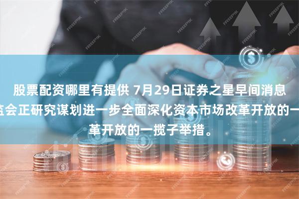 股票配资哪里有提供 7月29日证券之星早间消息汇总：证监会正研究谋划进一步全面深化资本市场改革开放的一揽子举措。