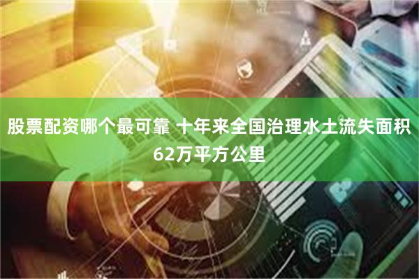 股票配资哪个最可靠 十年来全国治理水土流失面积62万平方公里