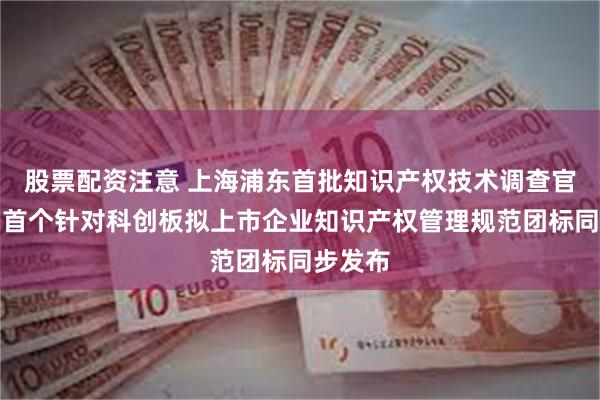 股票配资注意 上海浦东首批知识产权技术调查官来了！首个针对科创板拟上市企业知识产权管理规范团标同步发布