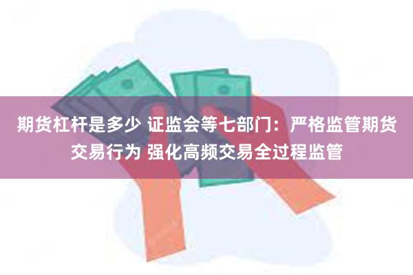 期货杠杆是多少 证监会等七部门：严格监管期货交易行为 强化高频交易全过程监管