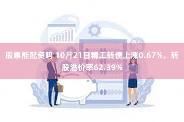 股票能配资吗 10月21日精工转债上涨0.67%，转股溢价率62.39%