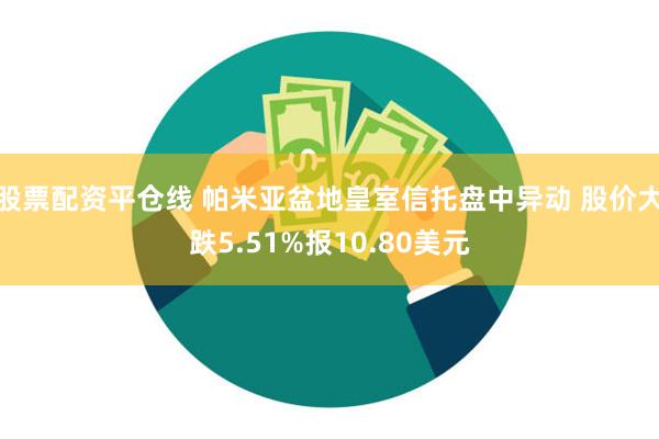 股票配资平仓线 帕米亚盆地皇室信托盘中异动 股价大跌5.51%报10.80美元