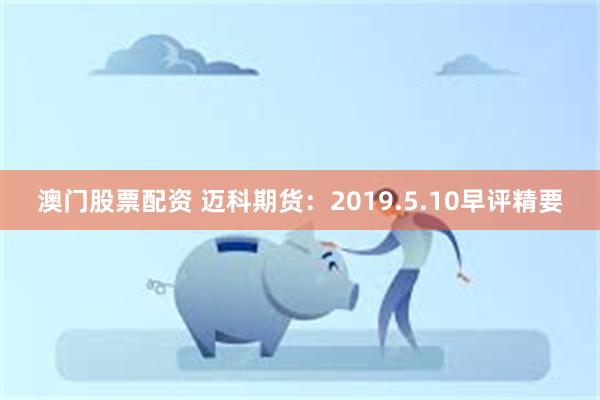 澳门股票配资 迈科期货：2019.5.10早评精要