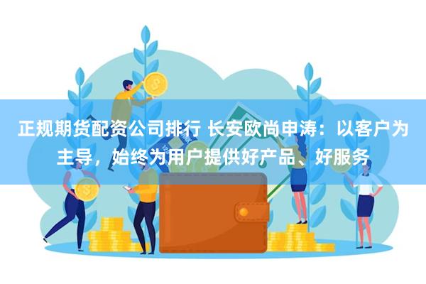 正规期货配资公司排行 长安欧尚申涛：以客户为主导，始终为用户提供好产品、好服务