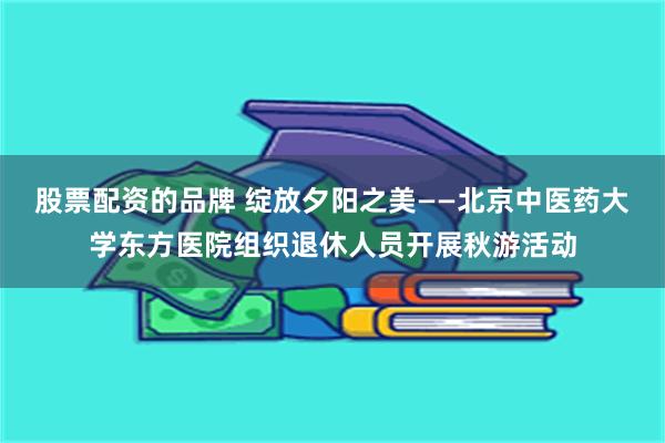 股票配资的品牌 绽放夕阳之美——北京中医药大学东方医院组织退休人员开展秋游活动