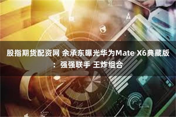 股指期货配资网 余承东曝光华为Mate X6典藏版：强强联手 王炸组合