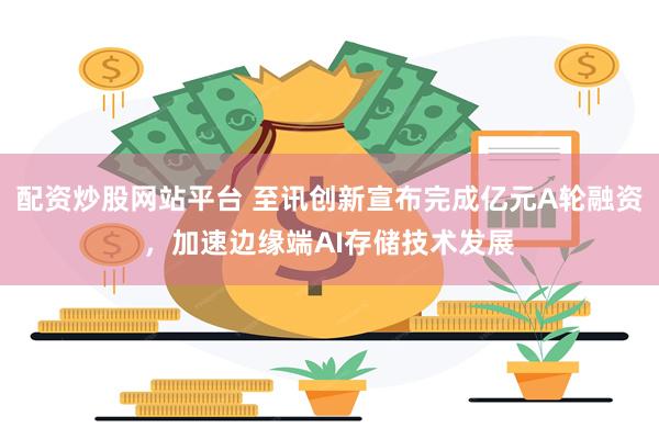 配资炒股网站平台 至讯创新宣布完成亿元A轮融资，加速边缘端AI存储技术发展