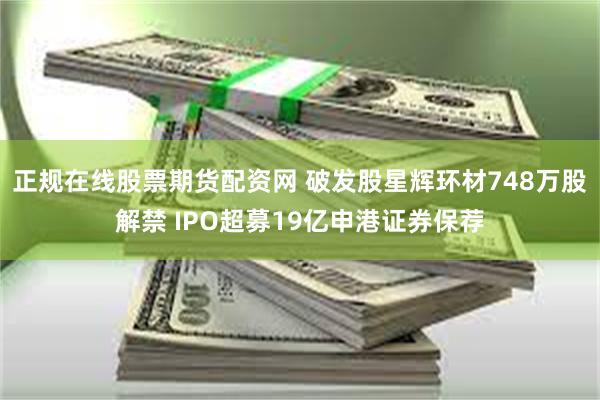 正规在线股票期货配资网 破发股星辉环材748万股解禁 IPO超募19亿申港证券保荐