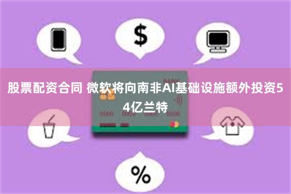 股票配资合同 微软将向南非AI基础设施额外投资54亿兰特