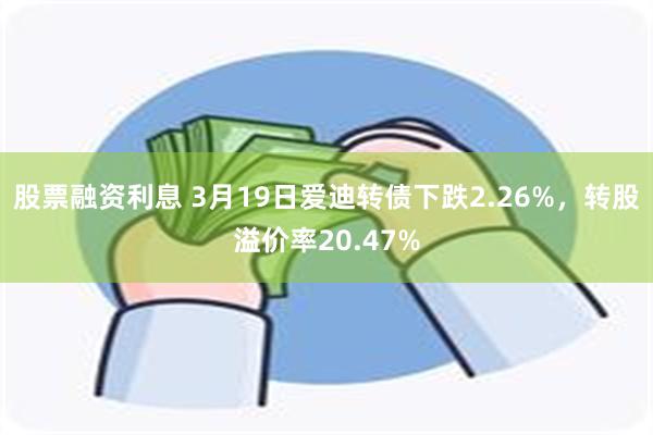 股票融资利息 3月19日爱迪转债下跌2.26%，转股溢价率20.47%