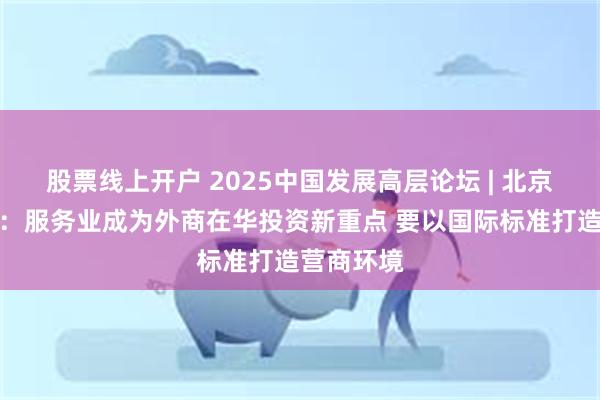 股票线上开户 2025中国发展高层论坛 | 北京大学海闻：服务业成为外商在华投资新重点 要以国际标准打造营商环境