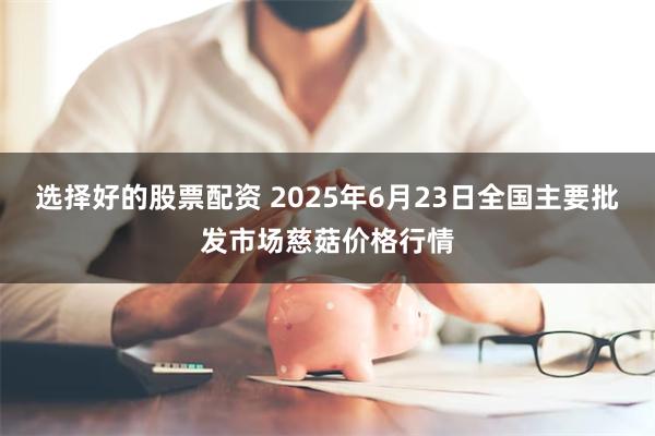 选择好的股票配资 2025年6月23日全国主要批发市场慈菇价格行情