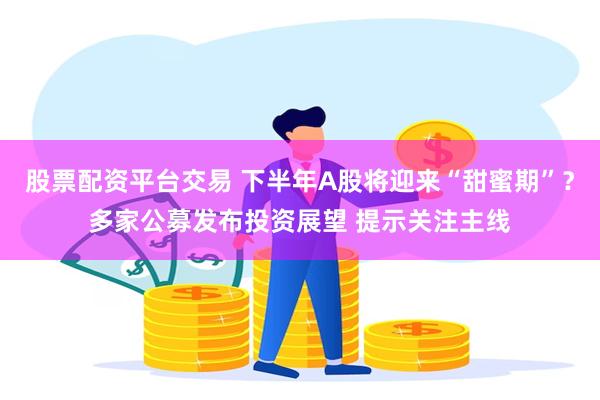股票配资平台交易 下半年A股将迎来“甜蜜期”？多家公募发布投资展望 提示关注主线