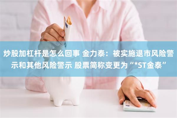 炒股加杠杆是怎么回事 金力泰：被实施退市风险警示和其他风险警示 股票简称变更为“*ST金泰”